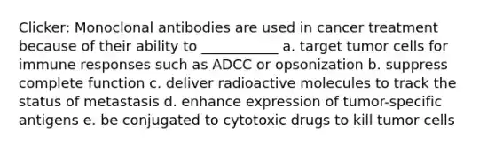 Clicker: Monoclonal antibodies are used in cancer treatment because of their ability to ___________ a. target tumor cells for immune responses such as ADCC or opsonization b. suppress complete function c. deliver radioactive molecules to track the status of metastasis d. enhance expression of tumor-specific antigens e. be conjugated to cytotoxic drugs to kill tumor cells