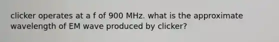 clicker operates at a f of 900 MHz. what is the approximate wavelength of EM wave produced by clicker?