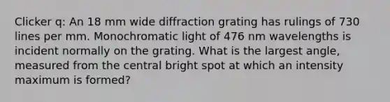 Clicker q: An 18 mm wide diffraction grating has rulings of 730 lines per mm. Monochromatic light of 476 nm wavelengths is incident normally on the grating. What is the largest angle, measured from the central bright spot at which an intensity maximum is formed?