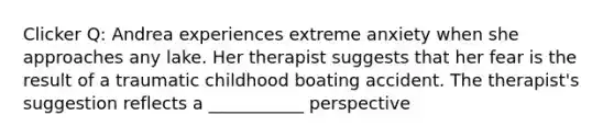 Clicker Q: Andrea experiences extreme anxiety when she approaches any lake. Her therapist suggests that her fear is the result of a traumatic childhood boating accident. The therapist's suggestion reflects a ___________ perspective