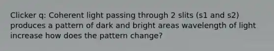 Clicker q: Coherent light passing through 2 slits (s1 and s2) produces a pattern of dark and bright areas wavelength of light increase how does the pattern change?