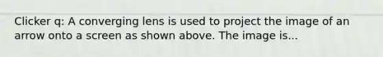 Clicker q: A converging lens is used to project the image of an arrow onto a screen as shown above. The image is...