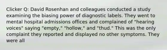 Clicker Q: David Rosenhan and colleagues conducted a study examining the biasing power of diagnostic labels. They went to mental hospital admissions offices and complained of "hearing voices" saying "empty," "hollow," and "thud." This was the only complaint they reported and displayed no other symptoms. They were all