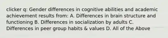 clicker q: Gender differences in cognitive abilities and academic achievement results from: A. Differences in brain structure and functioning B. Differences in socialization by adults C. Differences in peer group habits & values D. All of the Above