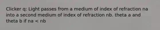 Clicker q: Light passes from a medium of index of refraction na into a second medium of index of refraction nb. theta a and theta b if na < nb