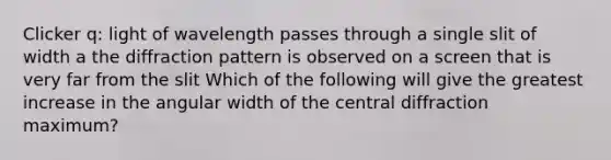 Clicker q: light of wavelength passes through a single slit of width a the diffraction pattern is observed on a screen that is very far from the slit Which of the following will give the greatest increase in the angular width of the central diffraction maximum?