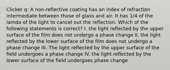 Clicker q: A non-reflective coating has an index of refraction intermediate between those of glass and air. It has 1/4 of the lamda of the light to cancel out the reflection. Which of the following statements is correct? I. the light reflected by the upper surface of the film does not undergo a phase change II. the light reflected by the lower surface of the film does not undergo a phase change III. The light reflected by the upper surface of the field undergoes a phase change IV. the light reflected by the lower surface of the field undergoes phase change