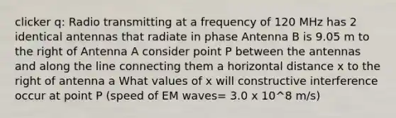 clicker q: Radio transmitting at a frequency of 120 MHz has 2 identical antennas that radiate in phase Antenna B is 9.05 m to the right of Antenna A consider point P between the antennas and along the line connecting them a horizontal distance x to the right of antenna a What values of x will constructive interference occur at point P (speed of EM waves= 3.0 x 10^8 m/s)