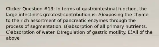 Clicker Question #13: In terms of gastrointestinal function, the large intestine's greatest contribution is: A)exposing the chyme to the rich assortment of pancreatic enzymes through the process of segmentation. B)absorption of all primary nutrients. C)absorption of water. D)regulation of gastric motility. E)All of the above