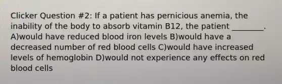 Clicker Question #2: If a patient has pernicious anemia, the inability of the body to absorb vitamin B12, the patient ________. A)would have reduced blood iron levels B)would have a decreased number of red blood cells C)would have increased levels of hemoglobin D)would not experience any effects on red blood cells