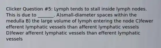 Clicker Question #5: Lymph tends to stall inside lymph nodes. This is due to _______. A)small-diameter spaces within the medulla B) the large volume of lymph entering the node C)fewer efferent lymphatic vessels than afferent lymphatic vessels D)fewer afferent lymphatic vessels than efferent lymphatic vessels