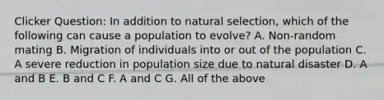 Clicker Question: In addition to natural selection, which of the following can cause a population to evolve? A. Non-random mating B. Migration of individuals into or out of the population C. A severe reduction in population size due to natural disaster D. A and B E. B and C F. A and C G. All of the above