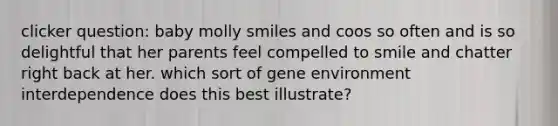 clicker question: baby molly smiles and coos so often and is so delightful that her parents feel compelled to smile and chatter right back at her. which sort of gene environment interdependence does this best illustrate?