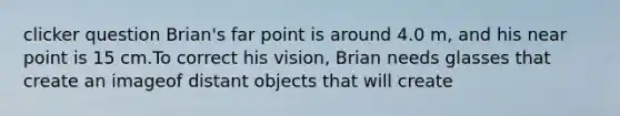 clicker question Brian's far point is around 4.0 m, and his near point is 15 cm.To correct his vision, Brian needs glasses that create an imageof distant objects that will create