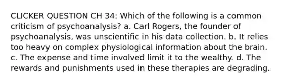 CLICKER QUESTION CH 34: Which of the following is a common criticism of psychoanalysis? a. Carl Rogers, the founder of psychoanalysis, was unscientific in his data collection. b. It relies too heavy on complex physiological information about the brain. c. The expense and time involved limit it to the wealthy. d. The rewards and punishments used in these therapies are degrading.