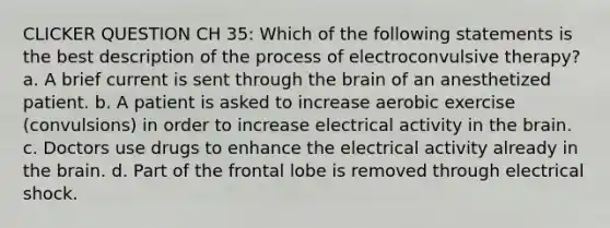 CLICKER QUESTION CH 35: Which of the following statements is the best description of the process of electroconvulsive therapy? a. A brief current is sent through the brain of an anesthetized patient. b. A patient is asked to increase aerobic exercise (convulsions) in order to increase electrical activity in the brain. c. Doctors use drugs to enhance the electrical activity already in the brain. d. Part of the frontal lobe is removed through electrical shock.