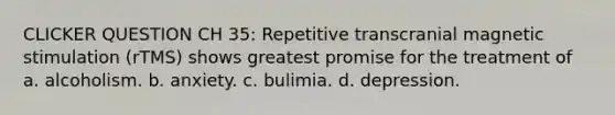 CLICKER QUESTION CH 35: Repetitive transcranial magnetic stimulation (rTMS) shows greatest promise for the treatment of a. alcoholism. b. anxiety. c. bulimia. d. depression.