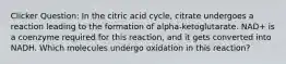 Clicker Question: In the citric acid cycle, citrate undergoes a reaction leading to the formation of alpha-ketoglutarate. NAD+ is a coenzyme required for this reaction, and it gets converted into NADH. Which molecules undergo oxidation in this reaction?