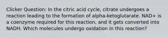 Clicker Question: In the citric acid cycle, citrate undergoes a reaction leading to the formation of alpha-ketoglutarate. NAD+ is a coenzyme required for this reaction, and it gets converted into NADH. Which molecules undergo oxidation in this reaction?