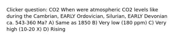 Clicker question: CO2 When were atmospheric CO2 levels like during the Cambrian, EARLY Ordovician, Silurian, EARLY Devonian ca. 543-360 Ma? A) Same as 1850 B) Very low (180 ppm) C) Very high (10-20 X) D) Rising