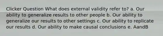 Clicker Question What does external validity refer to? a. Our ability to generalize results to other people b. Our ability to generalize our results to other settings c. Our ability to replicate our results d. Our ability to make causal conclusions e. AandB