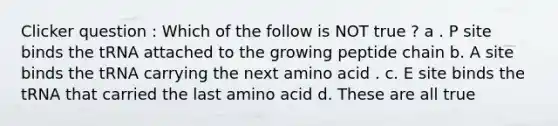 Clicker question : Which of the follow is NOT true ? a . P site binds the tRNA attached to the growing peptide chain b. A site binds the tRNA carrying the next amino acid . c. E site binds the tRNA that carried the last amino acid d. These are all true