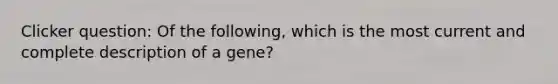 Clicker question: Of the following, which is the most current and complete description of a gene?