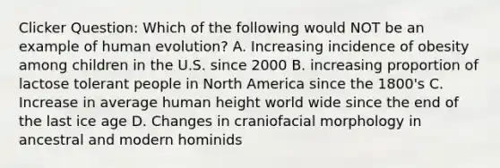 Clicker Question: Which of the following would NOT be an example of human evolution? A. Increasing incidence of obesity among children in the U.S. since 2000 B. increasing proportion of lactose tolerant people in North America since the 1800's C. Increase in average human height world wide since the end of the last ice age D. Changes in craniofacial morphology in ancestral and modern hominids