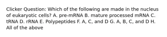 Clicker Question: Which of the following are made in the nucleus of eukaryotic cells? A. pre-mRNA B. mature processed mRNA C. tRNA D. rRNA E. Polypeptides F. A, C, and D G. A, B, C, and D H. All of the above