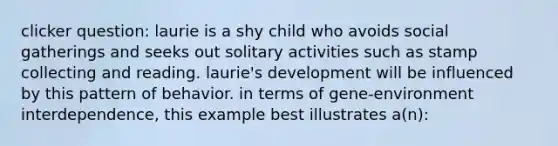 clicker question: laurie is a shy child who avoids social gatherings and seeks out solitary activities such as stamp collecting and reading. laurie's development will be influenced by this pattern of behavior. in terms of gene-environment interdependence, this example best illustrates a(n):