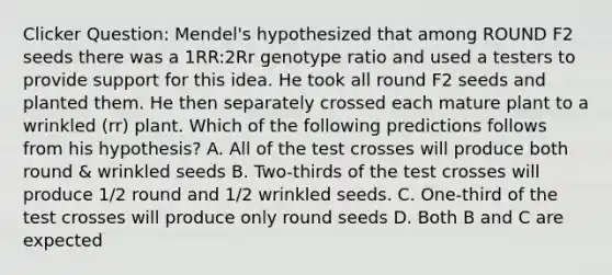 Clicker Question: Mendel's hypothesized that among ROUND F2 seeds there was a 1RR:2Rr genotype ratio and used a testers to provide support for this idea. He took all round F2 seeds and planted them. He then separately crossed each mature plant to a wrinkled (rr) plant. Which of the following predictions follows from his hypothesis? A. All of the test crosses will produce both round & wrinkled seeds B. Two-thirds of the test crosses will produce 1/2 round and 1/2 wrinkled seeds. C. One-third of the test crosses will produce only round seeds D. Both B and C are expected