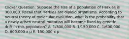 Clicker Question: Suppose the size of a population of Herkies is 300,000. Recall that Herkies are diploid organisms. According to neutral theory of molecular evolution, what is the probability that a newly arisen neutral mutation will become fixed by genetic drift in this population? A. 1/300,000 B. 1/150,000 C. 1/600,000 D. 600,000 x μ E. 150,000 x μ