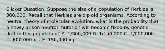 Clicker Question: Suppose the size of a population of Herkies is 300,000. Recall that Herkies are diploid organisms. According to neutral theory of molecular evolution, what is the probability that a newly arisen neutral mutation will become fixed by genetic drift in this population? A. 1/300,000 B. 1/150,000 C. 1/600,000 D. 600,000 x μ E. 150,000 x μ