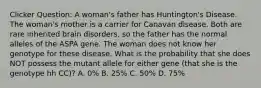 Clicker Question: A woman's father has Huntington's Disease. The woman's mother is a carrier for Canavan disease. Both are rare inherited brain disorders, so the father has the normal alleles of the ASPA gene. The woman does not know her genotype for these disease. What is the probability that she does NOT possess the mutant allele for either gene (that she is the genotype hh CC)? A. 0% B. 25% C. 50% D. 75%