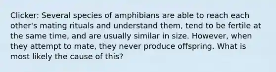 Clicker: Several species of amphibians are able to reach each other's mating rituals and understand them, tend to be fertile at the same time, and are usually similar in size. However, when they attempt to mate, they never produce offspring. What is most likely the cause of this?