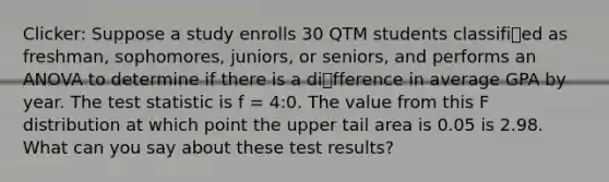 Clicker: Suppose a study enrolls 30 QTM students classified as freshman, sophomores, juniors, or seniors, and performs an ANOVA to determine if there is a difference in average GPA by year. <a href='https://www.questionai.com/knowledge/kzeQt8hpQB-the-test-statistic' class='anchor-knowledge'>the test statistic</a> is f = 4:0. The value from this F distribution at which point the upper tail area is 0.05 is 2.98. What can you say about these test results?