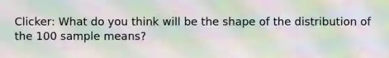 Clicker: What do you think will be the shape of the distribution of the 100 sample means?