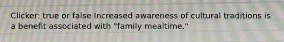 Clicker: true or false Increased awareness of cultural traditions is a benefit associated with "family mealtime."