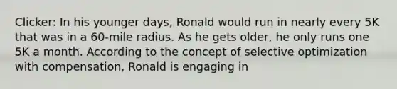 Clicker: In his younger days, Ronald would run in nearly every 5K that was in a 60-mile radius. As he gets older, he only runs one 5K a month. According to the concept of selective optimization with compensation, Ronald is engaging in