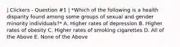 | Clickers - Question #1 | *Which of the following is a health disparity found among some groups of sexual and gender minority individuals?* A. Higher rates of depression B. Higher rates of obesity C. Higher rates of smoking cigarettes D. All of the Above E. None of the Above