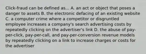 Click-fraud can be defined as... A. an act or object that poses a danger to assets B. the electronic defacing of an existing website C. a computer crime where a competitor or disgruntled employee increases a company's search advertising costs by repeatedly clicking on the advertiser's link D. the abuse of pay-per-click, pay-per-call, and pay-per-conversion revenue models by repeatedly clicking on a link to increase charges or costs for the advertiser