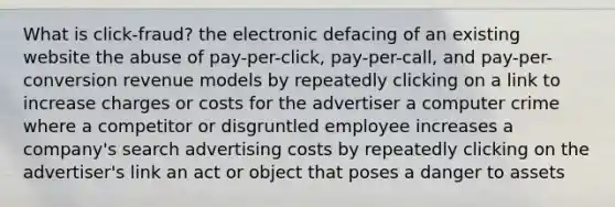 What is click-fraud? the electronic defacing of an existing website the abuse of pay-per-click, pay-per-call, and pay-per-conversion revenue models by repeatedly clicking on a link to increase charges or costs for the advertiser a computer crime where a competitor or disgruntled employee increases a company's search advertising costs by repeatedly clicking on the advertiser's link an act or object that poses a danger to assets