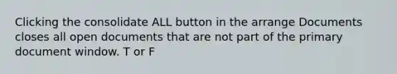 Clicking the consolidate ALL button in the arrange Documents closes all open documents that are not part of the primary document window. T or F