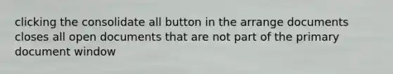 clicking the consolidate all button in the arrange documents closes all open documents that are not part of the primary document window