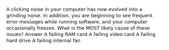 A clicking noise in your computer has now evolved into a grinding noise. In addition, you are beginning to see frequent error messages while running software, and your computer occasionally freezes. What is the MOST likely cause of these issues? Answer A failing RAM card A failing video card A failing hard drive A failing internal fan