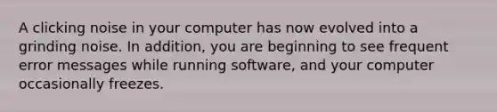 A clicking noise in your computer has now evolved into a grinding noise. In addition, you are beginning to see frequent error messages while running software, and your computer occasionally freezes.