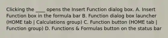 Clicking the ____ opens the Insert Function dialog box. A. Insert Function box in the formula bar B. Function dialog box launcher (HOME tab | Calculations group) C. Function button (HOME tab | Function group) D. Functions & Formulas button on the status bar