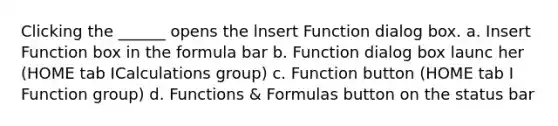 Clicking the ______ opens the lnsert Function dialog box. a. Insert Function box in the formula bar b. Function dialog box launc her (HOME tab ICalculations group) c. Function button (HOME tab I Function group) d. Functions & Formulas button on the status bar