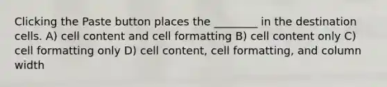 Clicking the Paste button places the ________ in the destination cells. A) cell content and cell formatting B) cell content only C) cell formatting only D) cell content, cell formatting, and column width