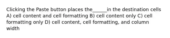 Clicking the Paste button places the______in the destination cells A) cell content and cell formatting B) cell content only C) cell formatting only D) cell content, cell formatting, and column width